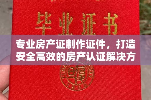 宜城专业房产证制作证件，打造安全高效的房产认证解决方案