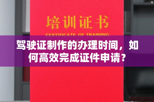 宜城驾驶证制作的办理时间，如何高效完成证件申请？